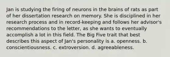 Jan is studying the firing of neurons in the brains of rats as part of her dissertation research on memory. She is disciplined in her research process and in record-keeping and follows her advisor's recommendations to the letter, as she wants to eventually accomplish a lot in this field. The Big Five trait that best describes this aspect of Jan's personality is a. openness. b. conscientiousness. c. extroversion. d. agreeableness.