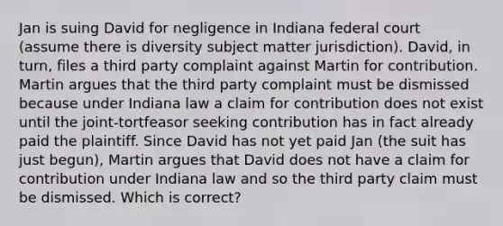 Jan is suing David for negligence in Indiana federal court (assume there is diversity subject matter jurisdiction). David, in turn, files a third party complaint against Martin for contribution. Martin argues that the third party complaint must be dismissed because under Indiana law a claim for contribution does not exist until the joint-tortfeasor seeking contribution has in fact already paid the plaintiff. Since David has not yet paid Jan (the suit has just begun), Martin argues that David does not have a claim for contribution under Indiana law and so the third party claim must be dismissed. Which is correct?