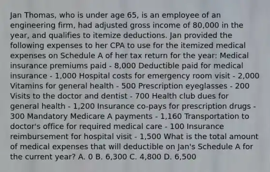 Jan Thomas, who is under age 65, is an employee of an engineering firm, had adjusted gross income of 80,000 in the year, and qualifies to itemize deductions. Jan provided the following expenses to her CPA to use for the itemized medical expenses on Schedule A of her tax return for the year: Medical insurance premiums paid - 8,000 Deductible paid for medical insurance - 1,000 Hospital costs for emergency room visit - 2,000 Vitamins for general health - 500 Prescription eyeglasses - 200 Visits to the doctor and dentist - 700 Health club dues for general health - 1,200 Insurance co-pays for prescription drugs - 300 Mandatory Medicare A payments - 1,160 Transportation to doctor's office for required medical care - 100 Insurance reimbursement for hospital visit - 1,500 What is the total amount of medical expenses that will deductible on Jan's Schedule A for the current year? A. 0 B. 6,300 C. 4,800 D. 6,500