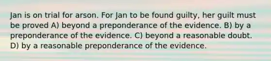 Jan is on trial for arson. For Jan to be found guilty, her guilt must be proved A) beyond a preponderance of the evidence. B) by a preponderance of the evidence. C) beyond a reasonable doubt. D) by a reasonable preponderance of the evidence.