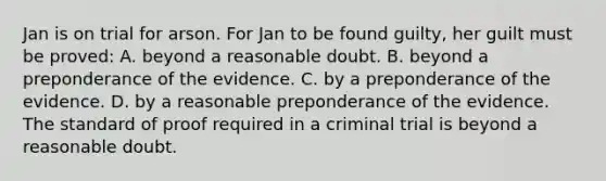 Jan is on trial for arson. For Jan to be found guilty, her guilt must be proved: A. beyond a reasonable doubt. B. beyond a preponderance of the evidence. C. by a preponderance of the evidence. D. by a reasonable preponderance of the evidence. The standard of proof required in a criminal trial is beyond a reasonable doubt.