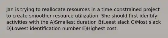 Jan is trying to reallocate resources in a time-constrained project to create smoother resource utilization. She should first identify activities with the A)Smallest duration B)Least slack C)Most slack D)Lowest identification number E)Highest cost.