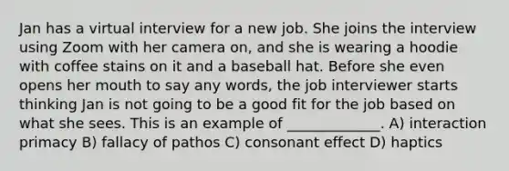 Jan has a virtual interview for a new job. She joins the interview using Zoom with her camera on, and she is wearing a hoodie with coffee stains on it and a baseball hat. Before she even opens her mouth to say any words, the job interviewer starts thinking Jan is not going to be a good fit for the job based on what she sees. This is an example of _____________. A) interaction primacy B) fallacy of pathos C) consonant effect D) haptics