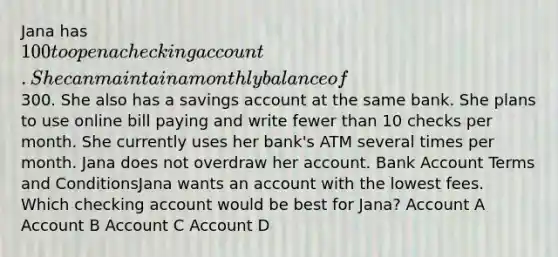 Jana has 100 to open a checking account. She can maintain a monthly balance of300. She also has a savings account at the same bank. She plans to use online bill paying and write fewer than 10 checks per month. She currently uses her bank's ATM several times per month. Jana does not overdraw her account. Bank Account Terms and ConditionsJana wants an account with the lowest fees. Which checking account would be best for Jana? Account A Account B Account C Account D