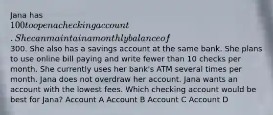 Jana has 100 to open a checking account. She can maintain a monthly balance of300. She also has a savings account at the same bank. She plans to use online bill paying and write fewer than 10 checks per month. She currently uses her bank's ATM several times per month. Jana does not overdraw her account. Jana wants an account with the lowest fees. Which checking account would be best for Jana? Account A Account B Account C Account D