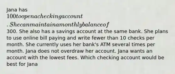 Jana has 100 to open a checking account. She can maintain a monthly balance of300. She also has a savings account at the same bank. She plans to use online bill paying and write fewer than 10 checks per month. She currently uses her bank's ATM several times per month. Jana does not overdraw her account. Jana wants an account with the lowest fees. Which checking account would be best for Jana