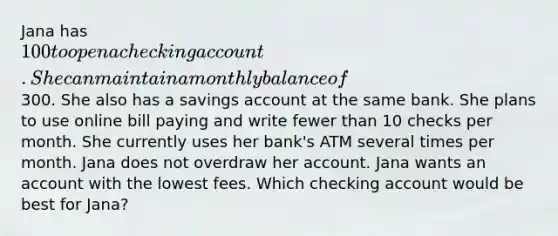 Jana has 100 to open a checking account. She can maintain a monthly balance of300. She also has a savings account at the same bank. She plans to use online bill paying and write fewer than 10 checks per month. She currently uses her bank's ATM several times per month. Jana does not overdraw her account. Jana wants an account with the lowest fees. Which checking account would be best for Jana?