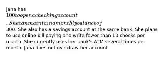 Jana has 100 to open a checking account. She can maintain a monthly balance of300. She also has a savings account at the same bank. She plans to use online bill paying and write fewer than 10 checks per month. She currently uses her bank's ATM several times per month. Jana does not overdraw her account