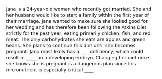 Jana is a 24-year-old woman who recently got married. She and her husband would like to start a family within the first year of their marriage. Jana wanted to make sure she looked good for her wedding and has therefore been following the Atkins Diet strictly for the past year, eating primarily chicken, fish, and red meat. The only carbohydrates she eats are apples and green beans. She plans to continue this diet until she becomes pregnant. Jana most likely has a ____deficiency, which could result in _____ in a developing embryo. Changing her diet once she knows she is pregnant is a dangerous plan since this micronutrient is especially critical ____.