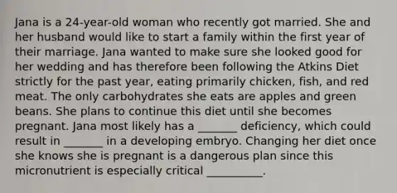 Jana is a 24-year-old woman who recently got married. She and her husband would like to start a family within the first year of their marriage. Jana wanted to make sure she looked good for her wedding and has therefore been following the Atkins Diet strictly for the past year, eating primarily chicken, fish, and red meat. The only carbohydrates she eats are apples and green beans. She plans to continue this diet until she becomes pregnant. Jana most likely has a _______ deficiency, which could result in _______ in a developing embryo. Changing her diet once she knows she is pregnant is a dangerous plan since this micronutrient is especially critical __________.