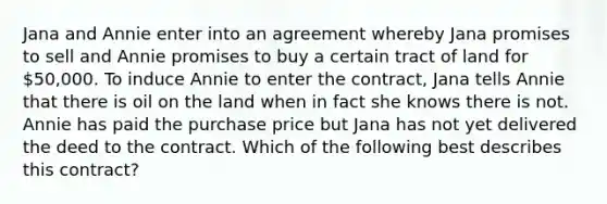 Jana and Annie enter into an agreement whereby Jana promises to sell and Annie promises to buy a certain tract of land for 50,000. To induce Annie to enter the contract, Jana tells Annie that there is oil on the land when in fact she knows there is not. Annie has paid the purchase price but Jana has not yet delivered the deed to the contract. Which of the following best describes this contract?