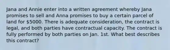 Jana and Annie enter into a written agreement whereby Jana promises to sell and Anna promises to buy a certain parcel of land for 5000. There is adequate consideration, the contract is legal, and both parties have contractual capacity. The contract is fully performed by both parties on Jan. 1st. What best describes this contract?