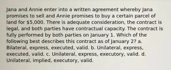 Jana and Annie enter into a written agreement whereby Jana promises to sell and Annie promises to buy a certain parcel of land for 5,000. There is adequate consideration, the contract is legal, and both parties have contractual capacity. The contract is fully performed by both parties on January 1. Which of the following best describes this contract as of January 2? a. Bilateral, express, executed, valid. b. Unilateral, express, executed, valid. c. Unilateral, express, executory, valid. d. Unilateral, implied, executory, valid.