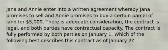 Jana and Annie enter into a written agreement whereby Jana promises to sell and Annie promises to buy a certain parcel of land for 5,000. There is adequate consideration, the contract is legal, and both parties have contractual capacity. The contract is fully performed by both parties on January 1. Which of the following best describes this contract as of January 2?