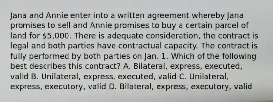 Jana and Annie enter into a written agreement whereby Jana promises to sell and Annie promises to buy a certain parcel of land for 5,000. There is adequate consideration, the contract is legal and both parties have contractual capacity. The contract is fully performed by both parties on Jan. 1. Which of the following best describes this contract? A. Bilateral, express, executed, valid B. Unilateral, express, executed, valid C. Unilateral, express, executory, valid D. Bilateral, express, executory, valid