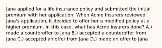 Jana applied for a life insurance policy and submitted the initial premium with her application. When Acme Insurers reviewed Jana's application, it decided to offer her a modified policy at a higher premium. In this case, what has Acme Insurers done? A.) made a counteroffer to Jana B.) accepted a counteroffer from Jana C.) accepted an offer from Jana D.) made an offer to Jana