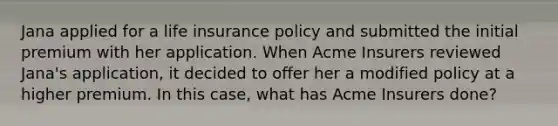 Jana applied for a life insurance policy and submitted the initial premium with her application. When Acme Insurers reviewed Jana's application, it decided to offer her a modified policy at a higher premium. In this case, what has Acme Insurers done?