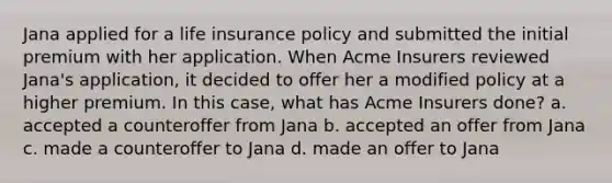 Jana applied for a life insurance policy and submitted the initial premium with her application. When Acme Insurers reviewed Jana's application, it decided to offer her a modified policy at a higher premium. In this case, what has Acme Insurers done? a. accepted a counteroffer from Jana b. accepted an offer from Jana c. made a counteroffer to Jana d. made an offer to Jana