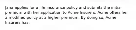 Jana applies for a life insurance policy and submits the initial premium with her application to Acme Insurers. Acme offers her a modified policy at a higher premium. By doing so, Acme Insurers has: