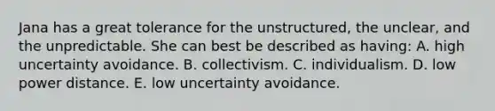 Jana has a great tolerance for the unstructured, the unclear, and the unpredictable. She can best be described as having: A. high uncertainty avoidance. B. collectivism. C. individualism. D. low power distance. E. low uncertainty avoidance.