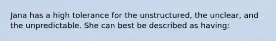 Jana has a high tolerance for the unstructured, the unclear, and the unpredictable. She can best be described as having: