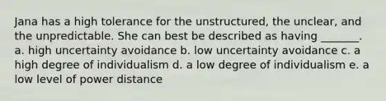 Jana has a high tolerance for the unstructured, the unclear, and the unpredictable. She can best be described as having _______. a. high uncertainty avoidance b. low uncertainty avoidance c. a high degree of individualism d. a low degree of individualism e. a low level of power distance