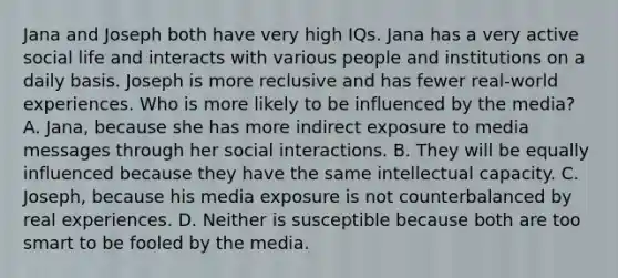 Jana and Joseph both have very high IQs. Jana has a very active social life and interacts with various people and institutions on a daily basis. Joseph is more reclusive and has fewer real-world experiences. Who is more likely to be influenced by the media? A. Jana, because she has more indirect exposure to media messages through her social interactions. B. They will be equally influenced because they have the same intellectual capacity. C. Joseph, because his media exposure is not counterbalanced by real experiences. D. Neither is susceptible because both are too smart to be fooled by the media.