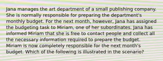 Jana manages the art department of a small publishing company. She is normally responsible for preparing the department's monthly budget. For the next month, however, Jana has assigned the budgeting task to Miriam, one of her subordinates. Jana has informed Miriam that she is free to contact people and collect all the necessary information required to prepare the budget. Miriam is now completely responsible for the next month's budget. Which of the following is illustrated in the scenario?