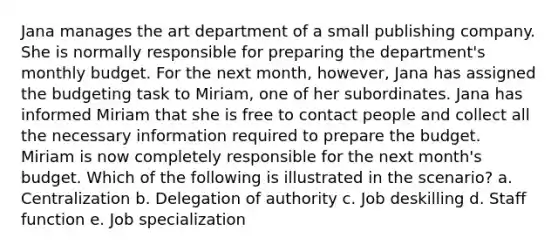 Jana manages the art department of a small publishing company. She is normally responsible for preparing the department's monthly budget. For the next month, however, Jana has assigned the budgeting task to Miriam, one of her subordinates. Jana has informed Miriam that she is free to contact people and collect all the necessary information required to prepare the budget. Miriam is now completely responsible for the next month's budget. Which of the following is illustrated in the scenario? a. Centralization b. Delegation of authority c. Job deskilling d. Staff function e. Job specialization