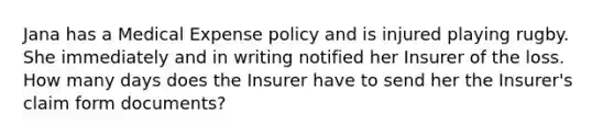 Jana has a Medical Expense policy and is injured playing rugby. She immediately and in writing notified her Insurer of the loss. How many days does the Insurer have to send her the Insurer's claim form documents?