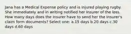 Jana has a Medical Expense policy and is injured playing rugby. She immediately and in writing notified her Insurer of the loss. How many days does the Insurer have to send her the Insurer's claim form documents? Select one: a.15 days b.20 days c.30 days d.60 days