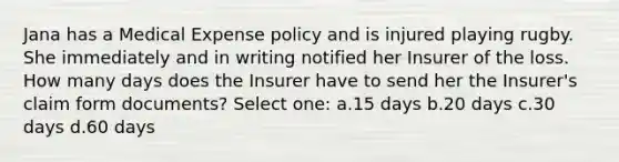 Jana has a Medical Expense policy and is injured playing rugby. She immediately and in writing notified her Insurer of the loss. How many days does the Insurer have to send her the Insurer's claim form documents? Select one: a.15 days b.20 days c.30 days d.60 days