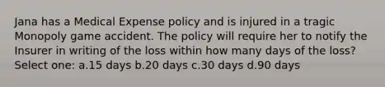 Jana has a Medical Expense policy and is injured in a tragic Monopoly game accident. The policy will require her to notify the Insurer in writing of the loss within how many days of the loss? Select one: a.15 days b.20 days c.30 days d.90 days