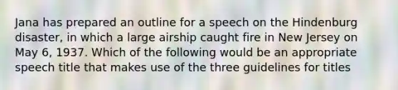 Jana has prepared an outline for a speech on the Hindenburg disaster, in which a large airship caught fire in New Jersey on May 6, 1937. Which of the following would be an appropriate speech title that makes use of the three guidelines for titles