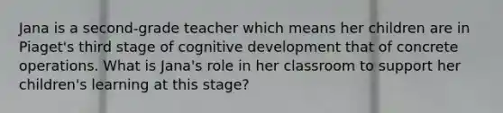 Jana is a second-grade teacher which means her children are in Piaget's third stage of cognitive development that of concrete operations. What is Jana's role in her classroom to support her children's learning at this stage?