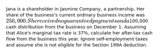 Jana is a shareholder in Jasmine Company, a partnership. Her share of the business's current ordinary business income was 250,000. She received no guaranteed payments and a100,000 cash distribution from the business on December 1. Assuming that Alice's marginal tax rate is 37%, calculate her after-tax cash flow from the business this year. Ignore self-employment taxes and assume she is not eligible for the Section 199A deduction.