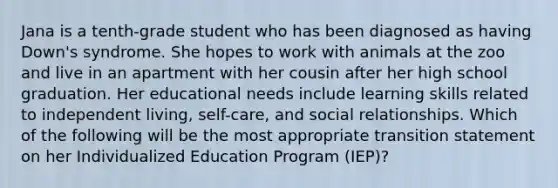 Jana is a tenth-grade student who has been diagnosed as having Down's syndrome. She hopes to work with animals at the zoo and live in an apartment with her cousin after her high school graduation. Her educational needs include learning skills related to independent living, self-care, and social relationships. Which of the following will be the most appropriate transition statement on her Individualized Education Program (IEP)?