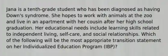 Jana is a tenth-grade student who has been diagnosed as having Down's syndrome. She hopes to work with animals at the zoo and live in an apartment with her cousin after her high school graduation. Her educational needs include learning skills related to independent living, self-care, and social relationships. Which of the following will be the most appropriate transition statement on her Individualized Education Program (IBP)?