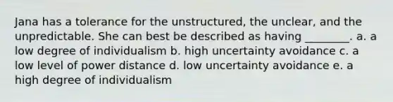 Jana has a tolerance for the unstructured, the unclear, and the unpredictable. She can best be described as having ________. a. a low degree of individualism b. high uncertainty avoidance c. a low level of power distance d. low uncertainty avoidance e. a high degree of individualism