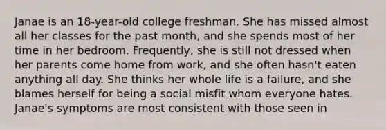 Janae is an 18-year-old college freshman. She has missed almost all her classes for the past month, and she spends most of her time in her bedroom. Frequently, she is still not dressed when her parents come home from work, and she often hasn't eaten anything all day. She thinks her whole life is a failure, and she blames herself for being a social misfit whom everyone hates. Janae's symptoms are most consistent with those seen in