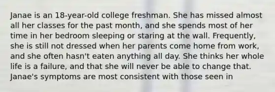 Janae is an 18-year-old college freshman. She has missed almost all her classes for the past month, and she spends most of her time in her bedroom sleeping or staring at the wall. Frequently, she is still not dressed when her parents come home from work, and she often hasn't eaten anything all day. She thinks her whole life is a failure, and that she will never be able to change that. Janae's symptoms are most consistent with those seen in