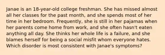 Janae is an 18-year-old college freshman. She has missed almost all her classes for the past month, and she spends most of her time in her bedroom. Frequently, she is still in her pajamas when her parents come home from work, and she often hasn't eaten anything all day. She thinks her whole life is a failure, and she blames herself for being a social misfit whom everyone hates. Which disorder is most consistent with Janae's symptoms?