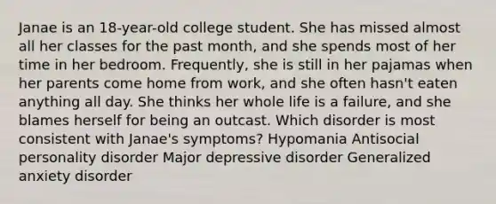 Janae is an 18-year-old college student. She has missed almost all her classes for the past month, and she spends most of her time in her bedroom. Frequently, she is still in her pajamas when her parents come home from work, and she often hasn't eaten anything all day. She thinks her whole life is a failure, and she blames herself for being an outcast. Which disorder is most consistent with Janae's symptoms? Hypomania Antisocial personality disorder Major depressive disorder Generalized anxiety disorder