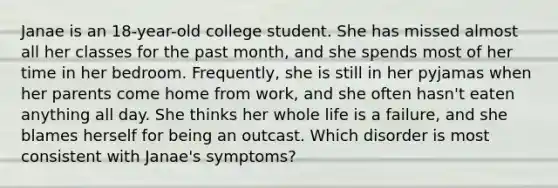 Janae is an 18-year-old college student. She has missed almost all her classes for the past month, and she spends most of her time in her bedroom. Frequently, she is still in her pyjamas when her parents come home from work, and she often hasn't eaten anything all day. She thinks her whole life is a failure, and she blames herself for being an outcast. Which disorder is most consistent with Janae's symptoms?