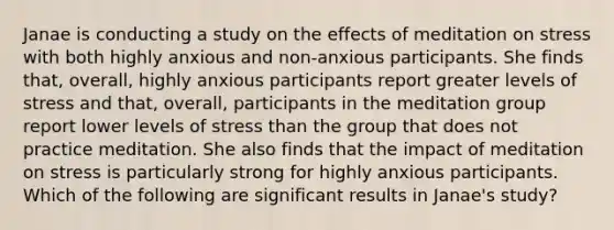 Janae is <a href='https://www.questionai.com/knowledge/kTjTc8C9VY-conducting-a-study' class='anchor-knowledge'>conducting a study</a> on the effects of meditation on stress with both highly anxious and non-anxious participants. She finds that, overall, highly anxious participants report greater levels of stress and that, overall, participants in the meditation group report lower levels of stress than the group that does not practice meditation. She also finds that the impact of meditation on stress is particularly strong for highly anxious participants. Which of the following are significant results in Janae's study?