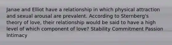 Janae and Elliot have a relationship in which physical attraction and sexual arousal are prevalent. According to Sternberg's theory of love, their relationship would be said to have a high level of which component of love? Stability Commitment Passion Intimacy