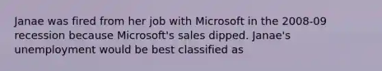 Janae was fired from her job with Microsoft in the 2008-09 recession because Microsoft's sales dipped. Janae's unemployment would be best classified as