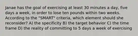 Janae has the goal of exercising at least 30 minutes a day, five days a week, in order to lose ten pounds within two weeks. According to the "SMART" criteria, which element should she reconsider? A) the specificity B) the target behavior C) the time frame D) the reality of committing to 5 days a week of exercising