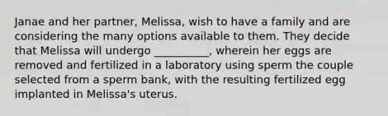 Janae and her partner, Melissa, wish to have a family and are considering the many options available to them. They decide that Melissa will undergo __________, wherein her eggs are removed and fertilized in a laboratory using sperm the couple selected from a sperm bank, with the resulting fertilized egg implanted in Melissa's uterus.