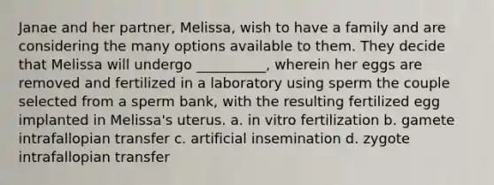 Janae and her partner, Melissa, wish to have a family and are considering the many options available to them. They decide that Melissa will undergo __________, wherein her eggs are removed and fertilized in a laboratory using sperm the couple selected from a sperm bank, with the resulting fertilized egg implanted in Melissa's uterus. a. in vitro fertilization b. gamete intrafallopian transfer c. artificial insemination d. zygote intrafallopian transfer